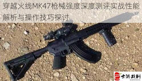 穿越火线MK47枪械强度深度测评实战性能解析与操作技巧探讨